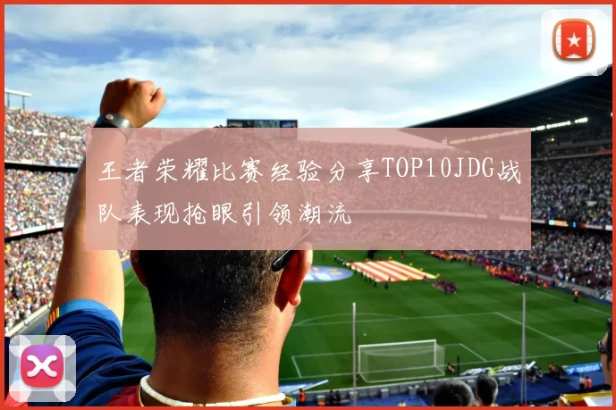 王者荣耀比赛经验分享TOP10JDG战队表现抢眼引领潮流