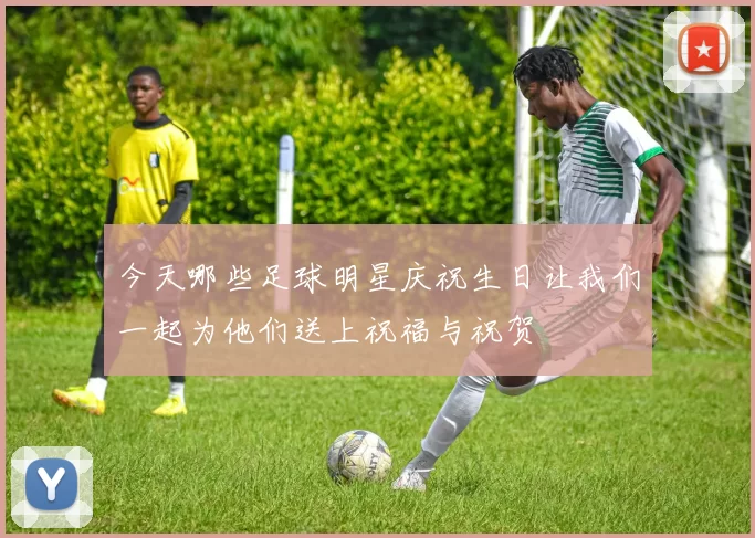 今天哪些足球明星庆祝生日让我们一起为他们送上祝福与祝贺
