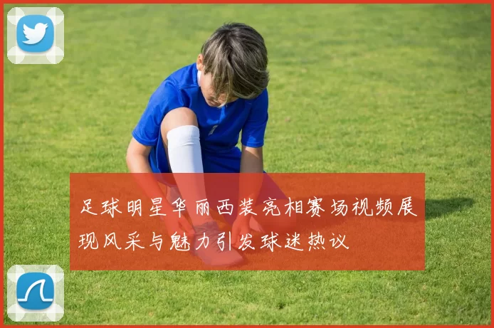 足球明星华丽西装亮相赛场视频展现风采与魅力引发球迷热议
