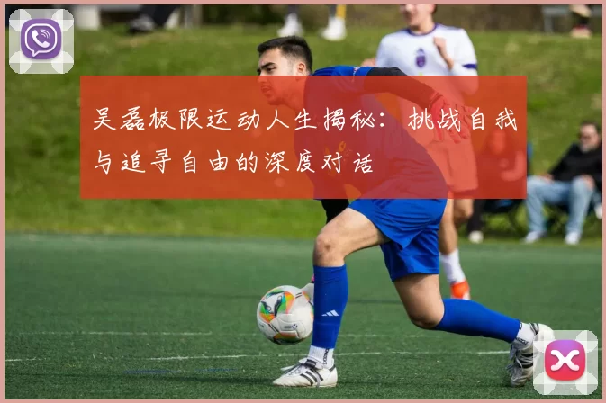 吴磊极限运动人生揭秘：挑战自我与追寻自由的深度对话