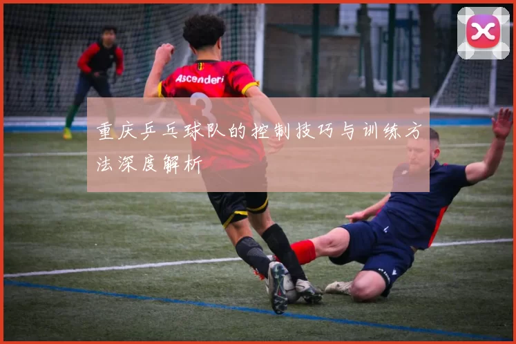 重庆乒乓球队的控制技巧与训练方法深度解析