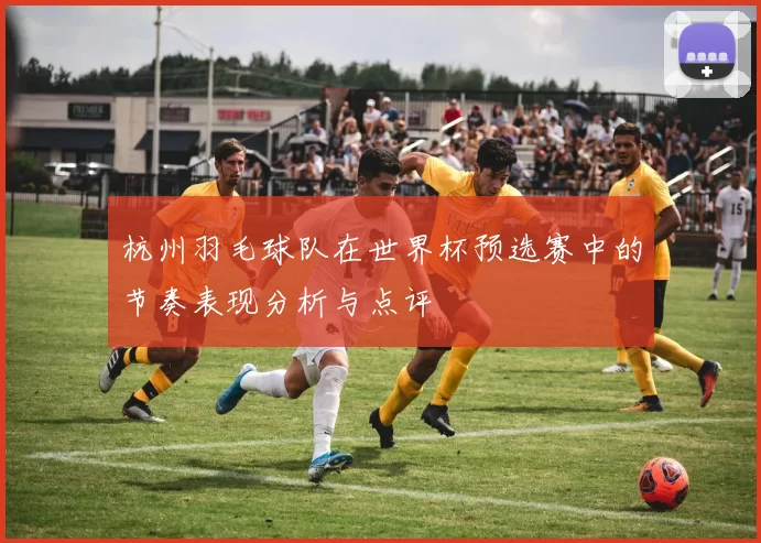 杭州羽毛球队在世界杯预选赛中的节奏表现分析与点评