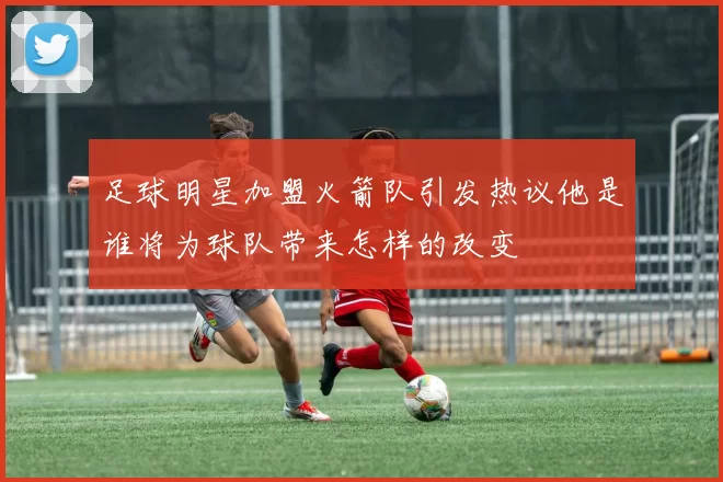 足球明星加盟火箭队引发热议他是谁将为球队带来怎样的改变