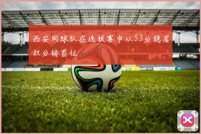 西安网球队在选拔赛中以53分稳居积分榜首位