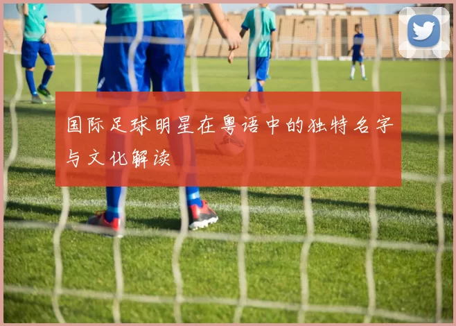 国际足球明星在粤语中的独特名字与文化解读
