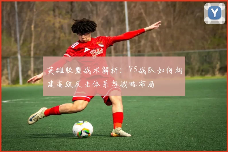 英雄联盟战术解析：V5战队如何构建高效反击体系与战略布局