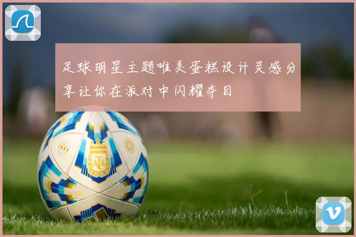 足球明星主题唯美蛋糕设计灵感分享让你在派对中闪耀夺目
