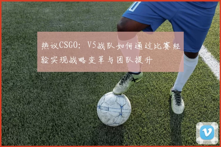 热议CSGO：V5战队如何通过比赛经验实现战略变革与团队提升