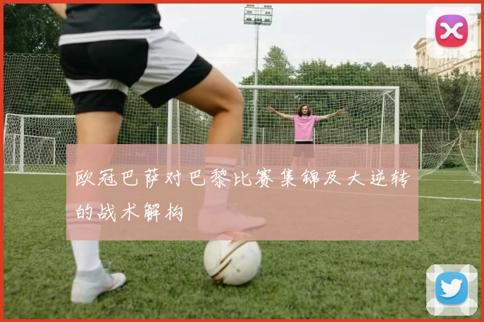 欧冠巴萨对巴黎比赛集锦及大逆转的战术解构
