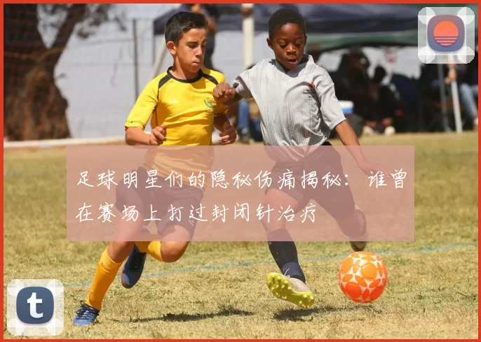 足球明星们的隐秘伤痛揭秘：谁曾在赛场上打过封闭针治疗