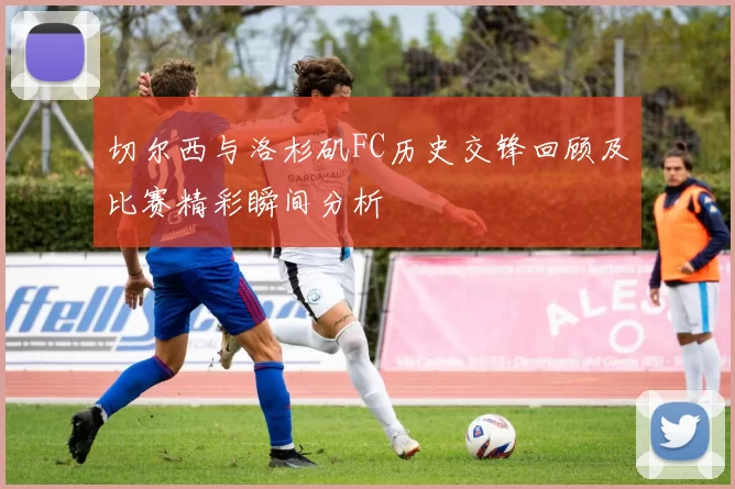 切尔西与洛杉矶FC历史交锋回顾及比赛精彩瞬间分析