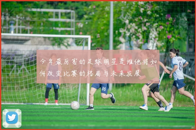 今年最厉害的足球明星是谁他将如何改变比赛的格局与未来发展