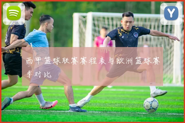 西甲篮球联赛赛程表与欧洲篮球赛季对比