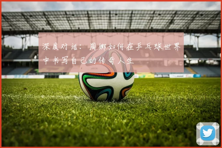 深度对话：周娜如何在乒乓球世界中书写自己的传奇人生
