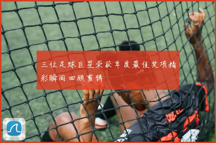 三位足球巨星荣获年度最佳奖项精彩瞬间回顾剪辑