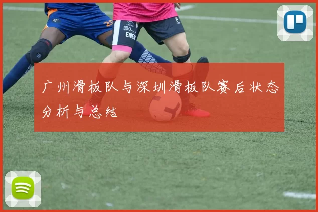 广州滑板队与深圳滑板队赛后状态分析与总结