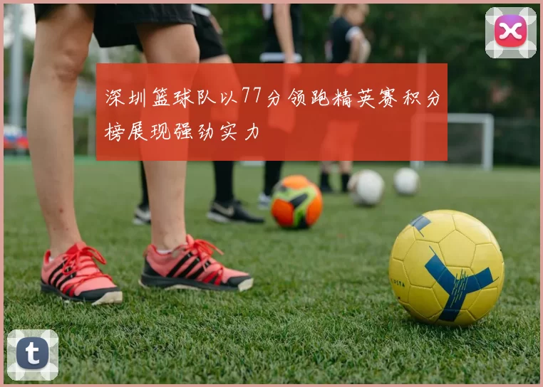 深圳篮球队以77分领跑精英赛积分榜展现强劲实力