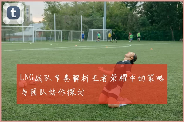 LNG战队节奏解析王者荣耀中的策略与团队协作探讨
