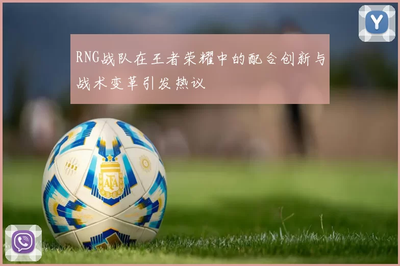 RNG战队在王者荣耀中的配合创新与战术变革引发热议