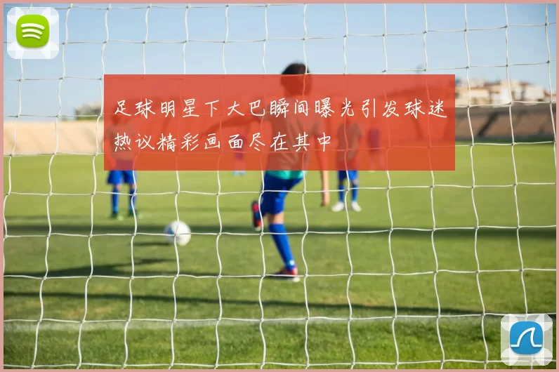 足球明星下大巴瞬间曝光引发球迷热议精彩画面尽在其中
