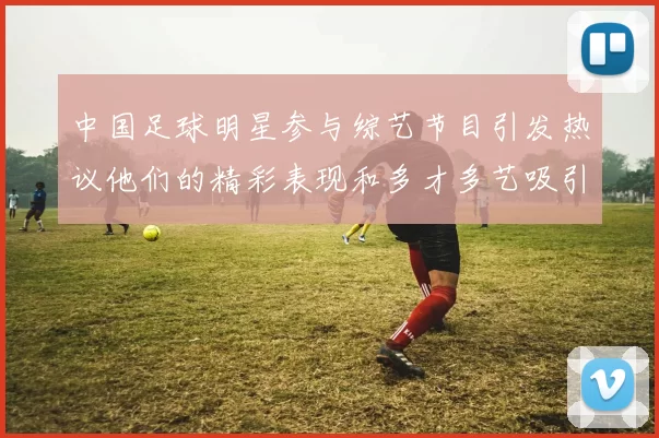 中国足球明星参与综艺节目引发热议他们的精彩表现和多才多艺吸引了众多观众关注