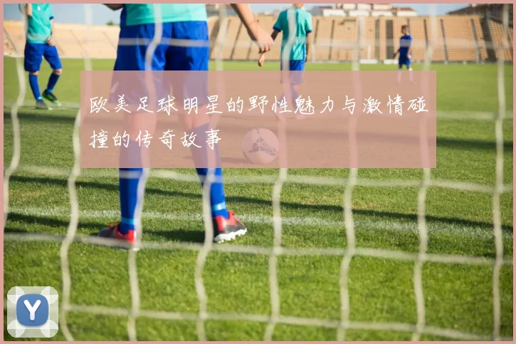 欧美足球明星的野性魅力与激情碰撞的传奇故事