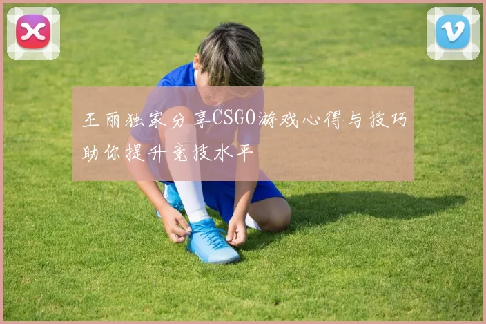 王丽独家分享CSGO游戏心得与技巧助你提升竞技水平