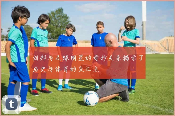刘邦与足球明星的奇妙关系揭示了历史与体育的交汇点
