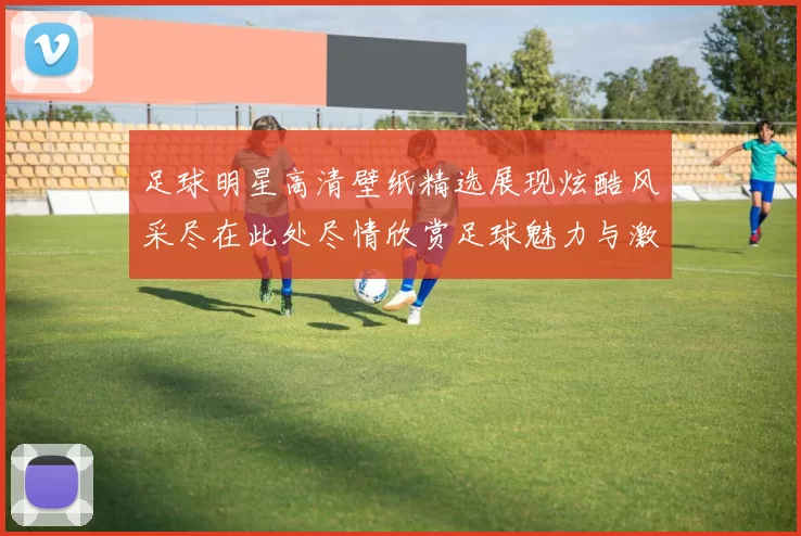 足球明星高清壁纸精选展现炫酷风采尽在此处尽情欣赏足球魅力与激情