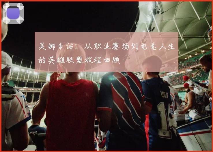 吴娜专访：从职业赛场到电竞人生的英雄联盟旅程回顾