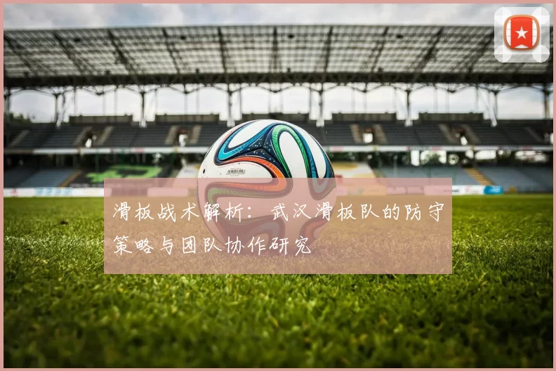 滑板战术解析：武汉滑板队的防守策略与团队协作研究