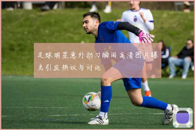 足球明星意外扔刀瞬间高清图片曝光引发热议与讨论