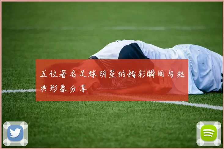 五位著名足球明星的精彩瞬间与经典形象分享