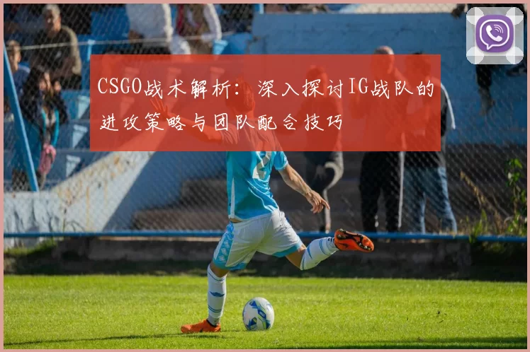 CSGO战术解析：深入探讨IG战队的进攻策略与团队配合技巧