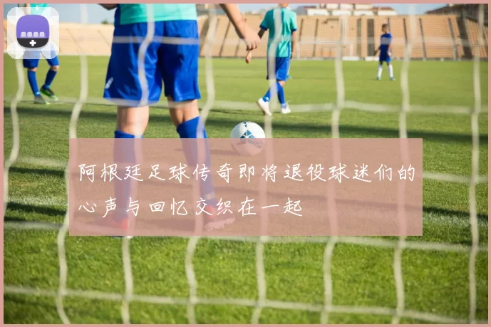 阿根廷足球传奇即将退役球迷们的心声与回忆交织在一起