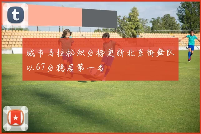 城市马拉松积分榜更新北京街舞队以67分稳居第一名