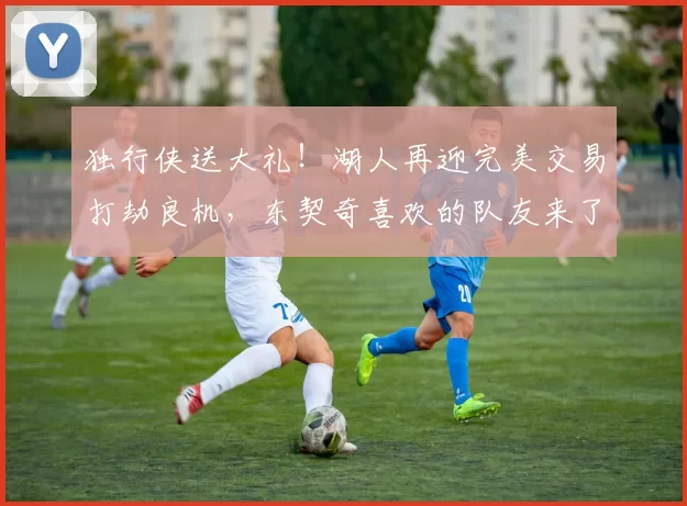 独行侠送大礼！湖人再迎完美交易打劫良机，东契奇喜欢的队友来了