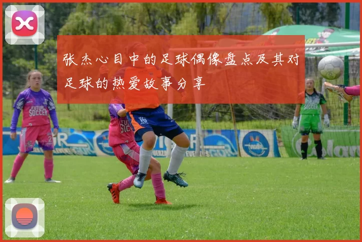张杰心目中的足球偶像盘点及其对足球的热爱故事分享