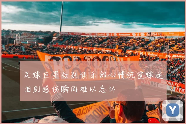足球巨星告别俱乐部心情沉重球迷泪别感伤瞬间难以忘怀