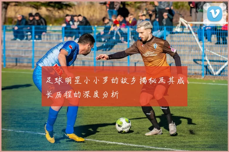 足球明星小小罗的故乡揭秘及其成长历程的深度分析