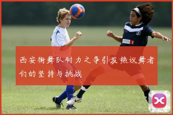 西安街舞队耐力之争引发热议舞者们的坚持与挑战
