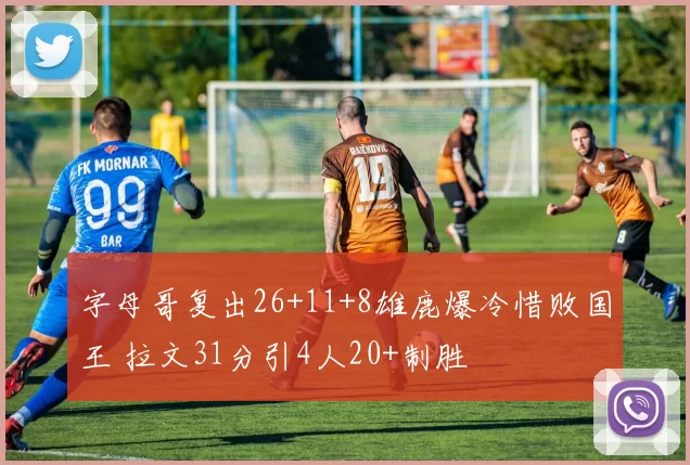 字母哥复出26+11+8雄鹿爆冷惜败国王 拉文31分引4人20+制胜