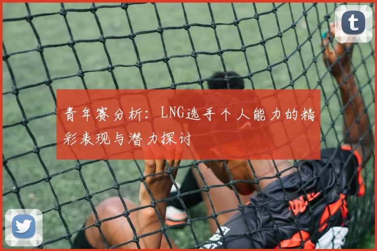 青年赛分析：LNG选手个人能力的精彩表现与潜力探讨