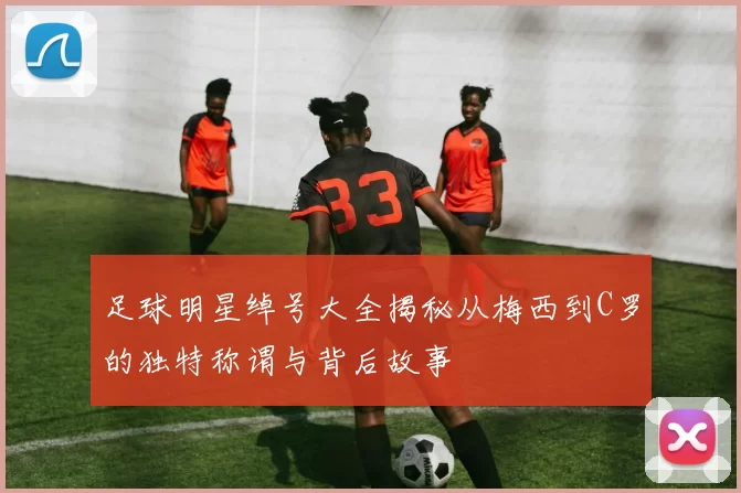 足球明星绰号大全揭秘从梅西到C罗的独特称谓与背后故事