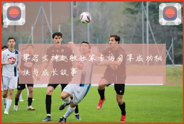 攀岩女神赵敏独家专访分享成功秘诀与成长故事