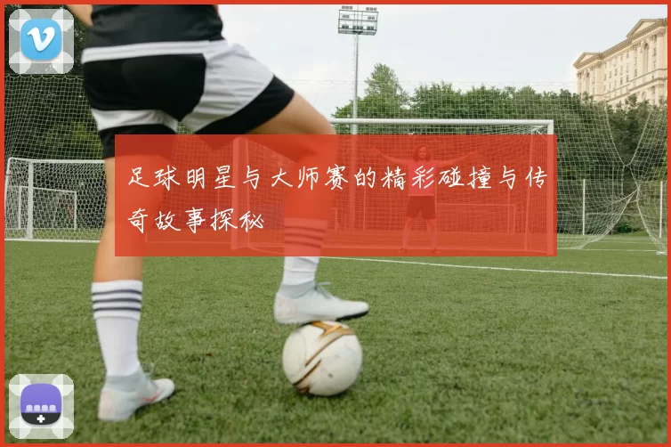 足球明星与大师赛的精彩碰撞与传奇故事探秘
