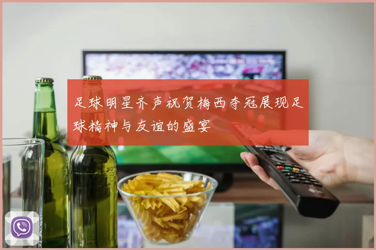 足球明星齐声祝贺梅西夺冠展现足球精神与友谊的盛宴