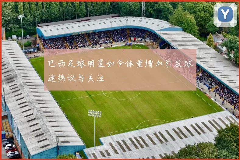 巴西足球明星如今体重增加引发球迷热议与关注