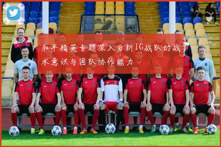 和平精英专题深入分析IG战队的战术意识与团队协作能力