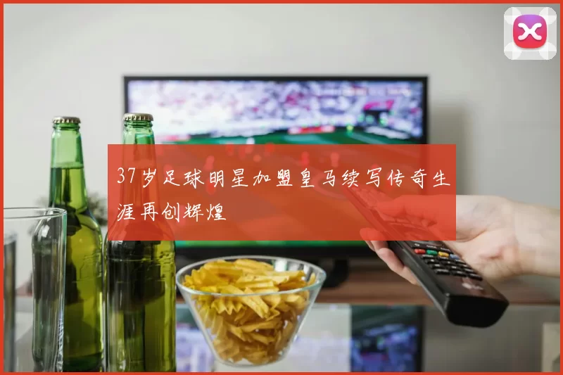 37岁足球明星加盟皇马续写传奇生涯再创辉煌